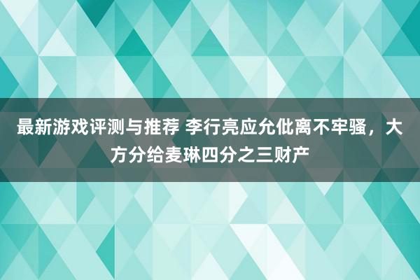 最新游戏评测与推荐 李行亮应允仳离不牢骚，大方分给麦琳四分之三财产