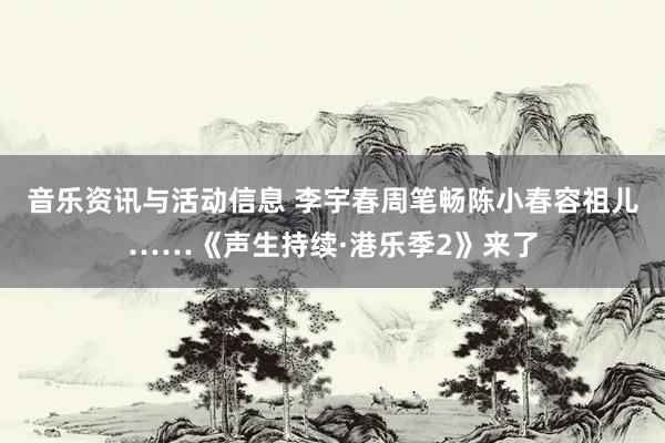 音乐资讯与活动信息 李宇春周笔畅陈小春容祖儿……《声生持续·港乐季2》来了