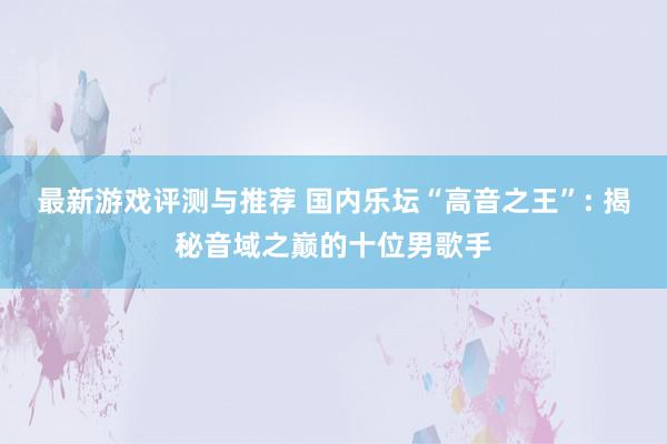 最新游戏评测与推荐 国内乐坛“高音之王”: 揭秘音域之巅的十位男歌手