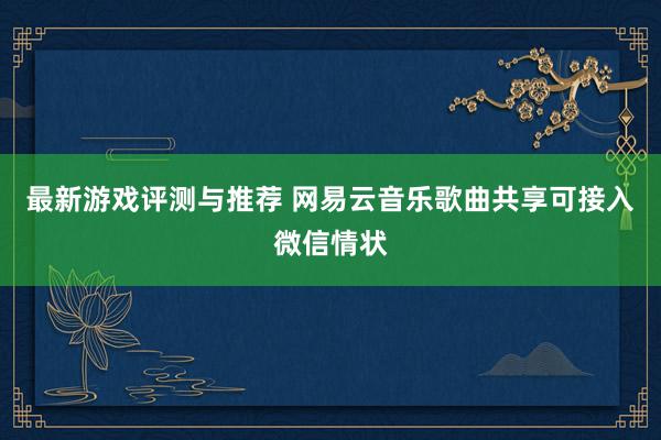 最新游戏评测与推荐 网易云音乐歌曲共享可接入微信情状