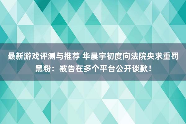 最新游戏评测与推荐 华晨宇初度向法院央求重罚黑粉：被告在多个平台公开谈歉！