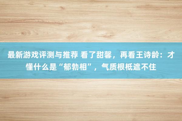 最新游戏评测与推荐 看了甜馨，再看王诗龄：才懂什么是“郁勃相”，气质根柢遮不住