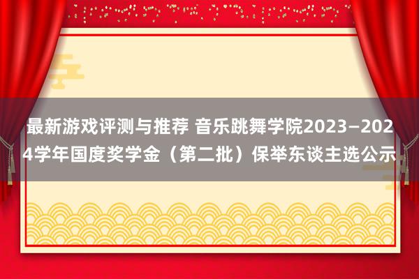 最新游戏评测与推荐 音乐跳舞学院2023—2024学年国度奖学金（第二批）保举东谈主选公示