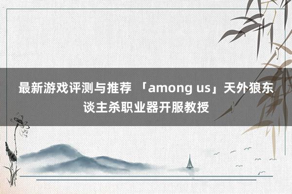 最新游戏评测与推荐 「among us」天外狼东谈主杀职业器开服教授