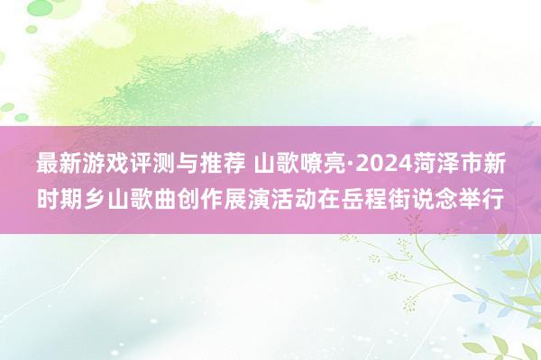 最新游戏评测与推荐 山歌嘹亮·2024菏泽市新时期乡山歌曲创作展演活动在岳程街说念举行