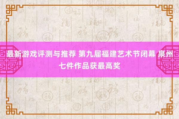 最新游戏评测与推荐 第九届福建艺术节闭幕 泉州七件作品获最高奖