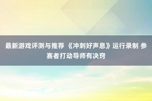 最新游戏评测与推荐 《冲刺好声息》运行录制 参赛者打动导师有决窍