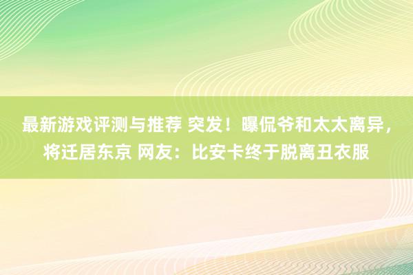 最新游戏评测与推荐 突发！曝侃爷和太太离异，将迁居东京 网友