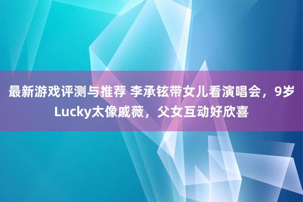 最新游戏评测与推荐 李承铉带女儿看演唱会，9岁Lucky太像