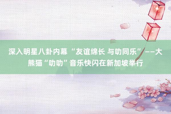 深入明星八卦内幕 “友谊绵长 与叻同乐” ——大熊猫“叻叻”