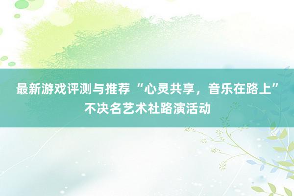 最新游戏评测与推荐 “心灵共享，音乐在路上”不决名艺术社路演