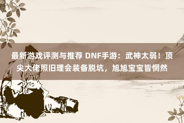 最新游戏评测与推荐 DNF手游：武神太弱！顶尖大佬照旧理会装