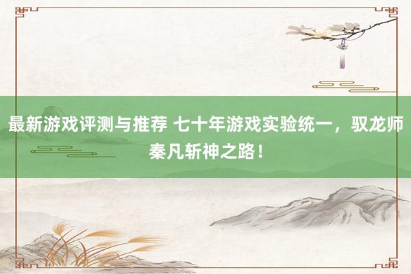 最新游戏评测与推荐 七十年游戏实验统一，驭龙师秦凡斩神之路！