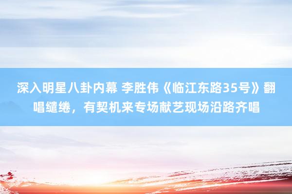 深入明星八卦内幕 李胜伟《临江东路35号》翻唱缱绻，有契机来