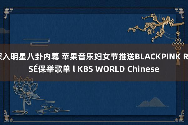 深入明星八卦内幕 苹果音乐妇女节推送BLACKPINK ROSÉ保举歌单 l KBS WORLD Chinese