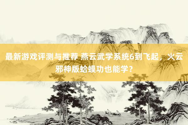 最新游戏评测与推荐 燕云武学系统6到飞起，火云邪神版蛤蟆功也能学？