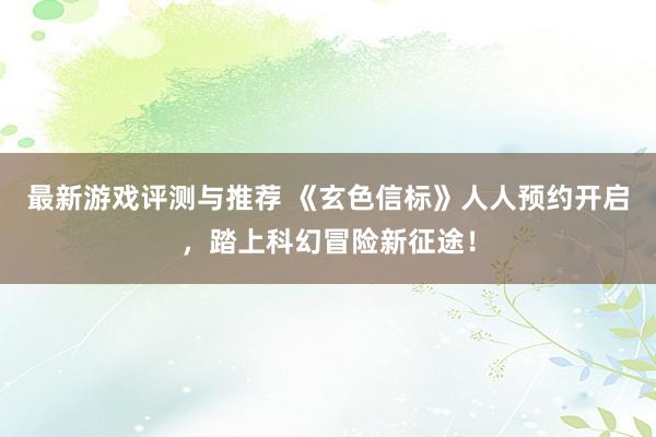 最新游戏评测与推荐 《玄色信标》人人预约开启，踏上科幻冒险新征途！