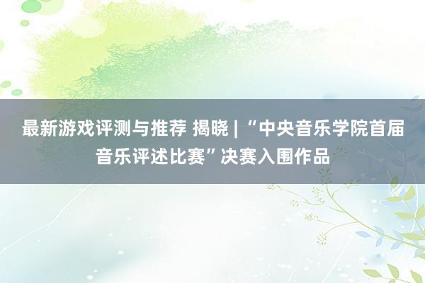 最新游戏评测与推荐 揭晓 | “中央音乐学院首届音乐评述比赛”决赛入围作品