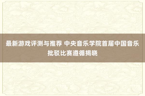 最新游戏评测与推荐 中央音乐学院首届中国音乐批驳比赛遵循揭晓