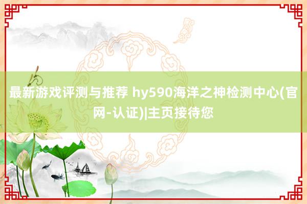 最新游戏评测与推荐 hy590海洋之神检测中心(官网-认证)|主页接待您