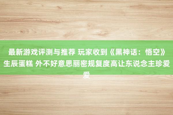 最新游戏评测与推荐 玩家收到《黑神话：悟空》生辰蛋糕 外不好意思丽密规复度高让东说念主珍爱