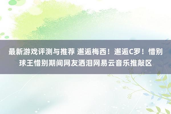 最新游戏评测与推荐 邂逅梅西！邂逅C罗！惜别球王惜别期间网友洒泪网易云音乐推敲区