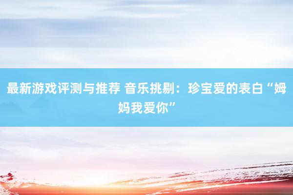 最新游戏评测与推荐 音乐挑剔：珍宝爱的表白“姆妈我爱你”