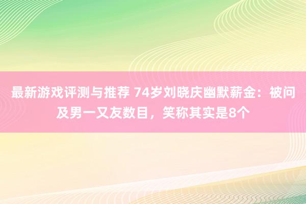 最新游戏评测与推荐 74岁刘晓庆幽默薪金：被问及男一又友数目，笑称其实是8个