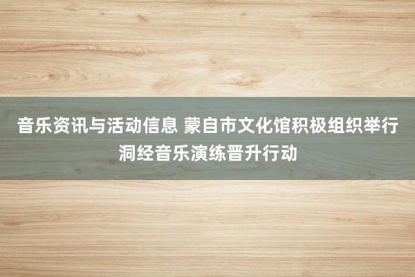 音乐资讯与活动信息 蒙自市文化馆积极组织举行洞经音乐演练晋升行动