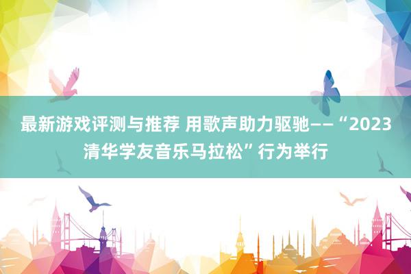 最新游戏评测与推荐 用歌声助力驱驰——“2023清华学友音乐马拉松”行为举行