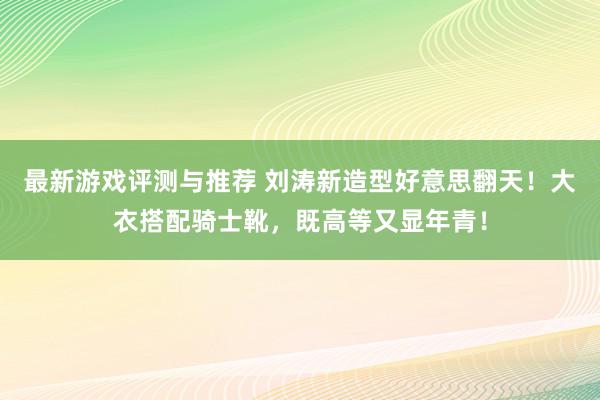 最新游戏评测与推荐 刘涛新造型好意思翻天！大衣搭配骑士靴，既高等又显年青！