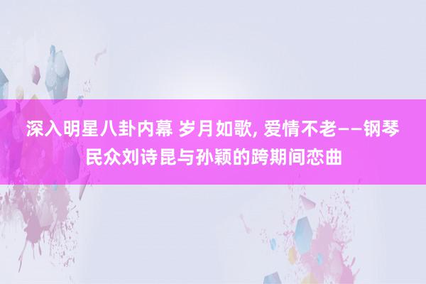 深入明星八卦内幕 岁月如歌, 爱情不老——钢琴民众刘诗昆与孙颖的跨期间恋曲