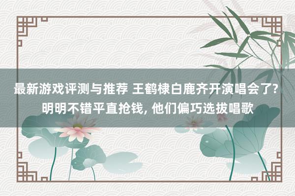 最新游戏评测与推荐 王鹤棣白鹿齐开演唱会了? 明明不错平直抢钱, 他们偏巧选拔唱歌