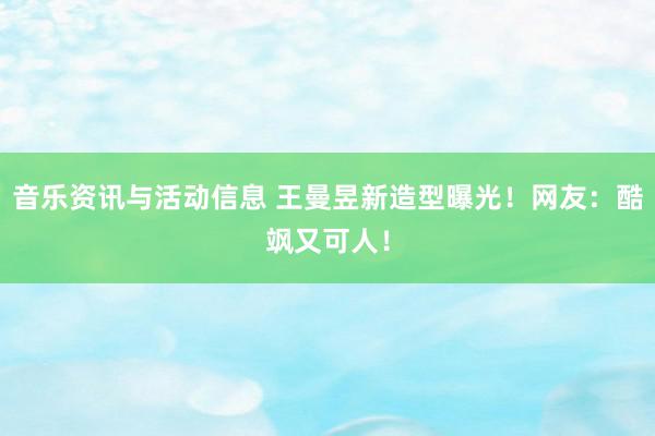 音乐资讯与活动信息 王曼昱新造型曝光！网友：酷飒又可人！