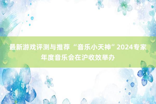 最新游戏评测与推荐 “音乐小天神”2024专家年度音乐会在沪收效举办