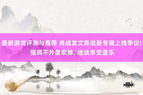 最新游戏评测与推荐 肖战发文陈说新专辑上线争议! 强调不外度吹捧, 地谈享受音乐