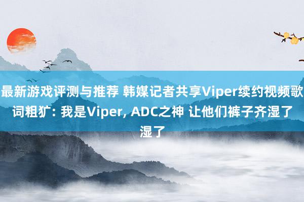 最新游戏评测与推荐 韩媒记者共享Viper续约视频歌词粗犷: 我是Viper, ADC之神 让他们裤子齐湿了