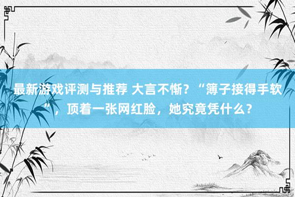 最新游戏评测与推荐 大言不惭？“簿子接得手软”，顶着一张网红脸，她究竟凭什么？