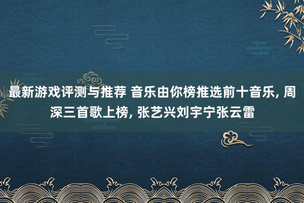 最新游戏评测与推荐 音乐由你榜推选前十音乐, 周深三首歌上榜, 张艺兴刘宇宁张云雷