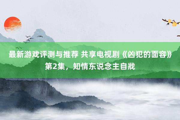 最新游戏评测与推荐 共享电视剧《凶犯的面容》第2集，知情东说念主自戕