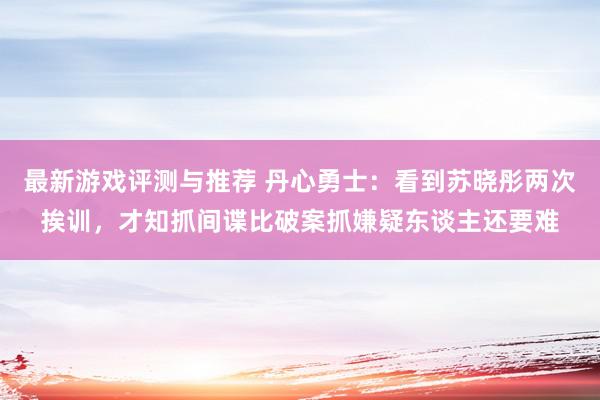 最新游戏评测与推荐 丹心勇士：看到苏晓彤两次挨训，才知抓间谍比破案抓嫌疑东谈主还要难