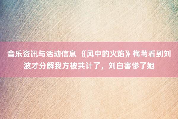 音乐资讯与活动信息 《风中的火焰》梅苇看到刘波才分解我方被共计了，刘白害惨了她