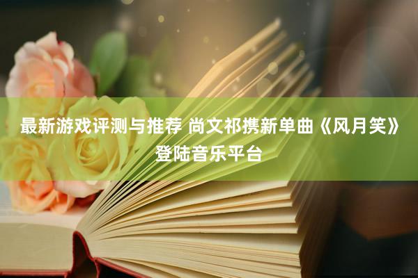 最新游戏评测与推荐 尚文祁携新单曲《风月笑》登陆音乐平台