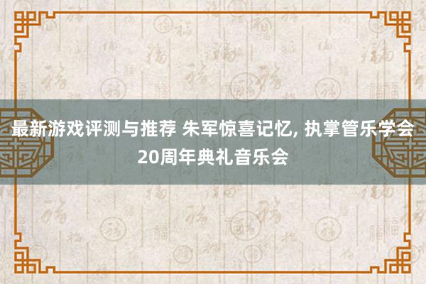 最新游戏评测与推荐 朱军惊喜记忆, 执掌管乐学会20周年典礼音乐会