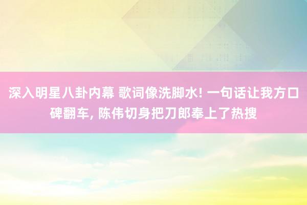 深入明星八卦内幕 歌词像洗脚水! 一句话让我方口碑翻车, 陈伟切身把刀郎奉上了热搜