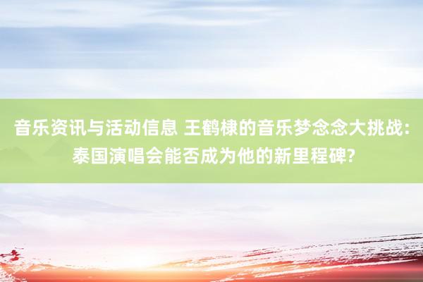 音乐资讯与活动信息 王鹤棣的音乐梦念念大挑战: 泰国演唱会能否成为他的新里程碑?