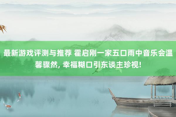 最新游戏评测与推荐 霍启刚一家五口雨中音乐会温馨骤然, 幸福糊口引东谈主珍视!