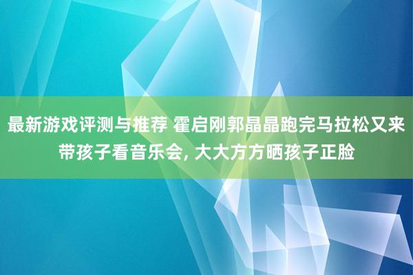 最新游戏评测与推荐 霍启刚郭晶晶跑完马拉松又来带孩子看音乐会, 大大方方晒孩子正脸