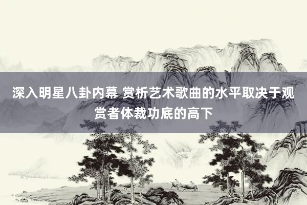 深入明星八卦内幕 赏析艺术歌曲的水平取决于观赏者体裁功底的高下