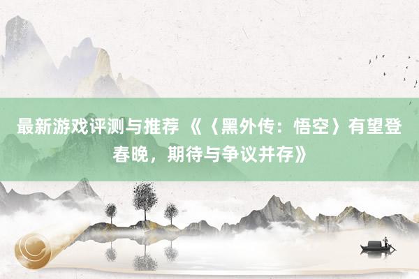 最新游戏评测与推荐 《〈黑外传：悟空〉有望登春晚，期待与争议